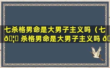 七杀格男命是大男子主义吗（七 🦁 杀格男命是大男子主义吗 🐈 还是小男）